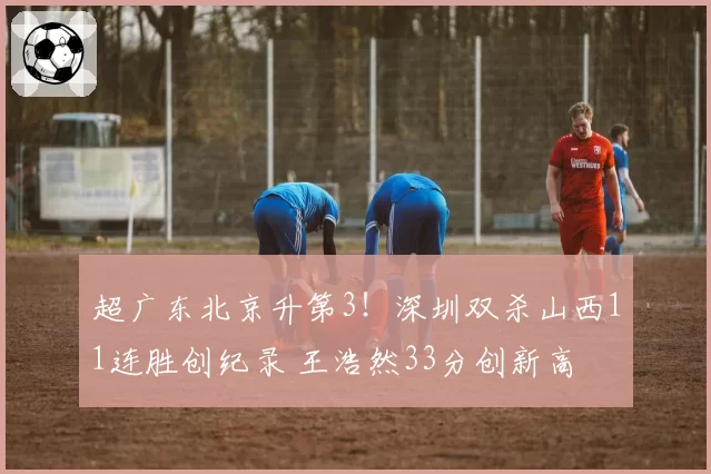 超广东北京升第3!深圳双杀山西11连胜创纪录 王浩然33分创新高