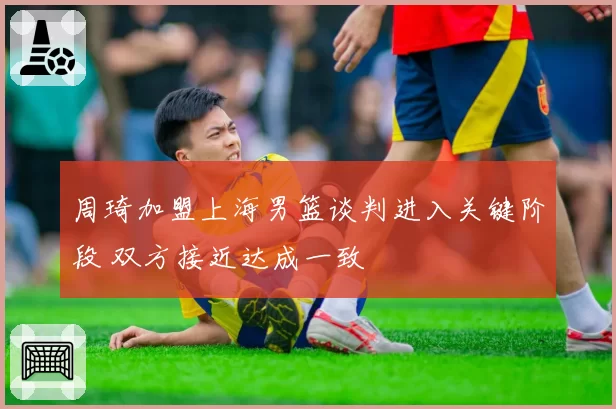 周琦加盟上海男篮谈判进入关键阶段 双方接近达成一致