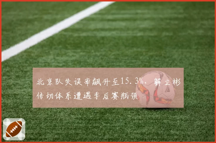 北京队失误率飙升至15.3%,解立彬传切体系遭遇季后赛瓶颈
