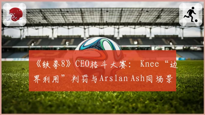 《铁拳8》CEO格斗大赛： Knee“边界利用”判罚与Arslan Ash同场景历史处理对比