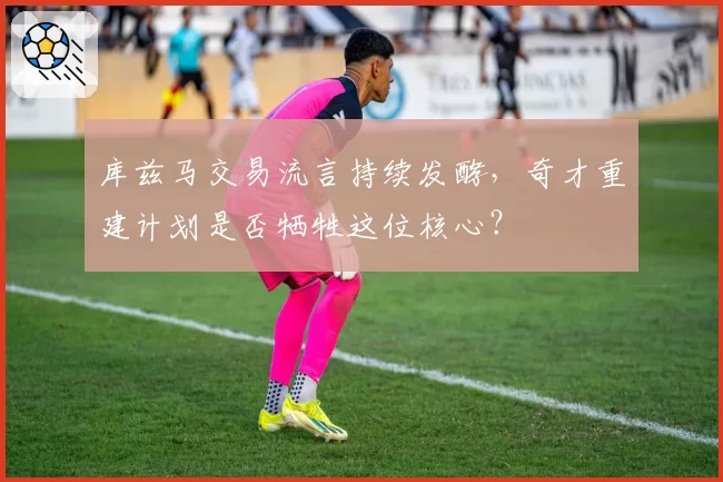 库兹马交易流言持续发酵,奇才重建计划是否牺牲这位核心?