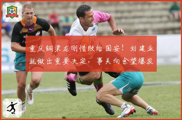 重庆铜梁龙刚惜败给国安！刘建业就做出重要决定，事关向余望爆发
