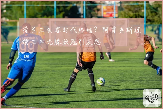荷兰三剑客时代终结？阿贾克斯连续三年无缘欧冠引反思