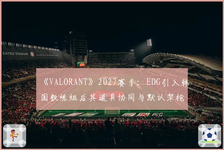 《VALORANT》2027赛季:EDG引入韩国教练组后其道具协同与默认架枪体系进化前瞻