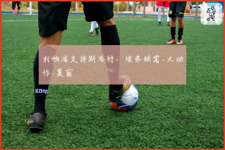 利物浦支持斯洛特，埃弗顿需_大动作_夏窗