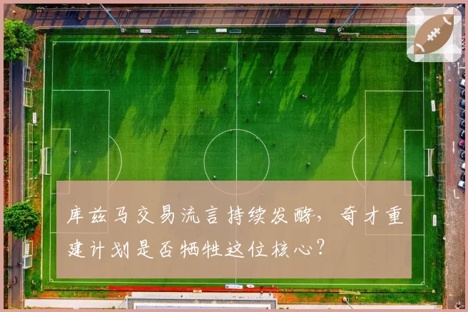 库兹马交易流言持续发酵,奇才重建计划是否牺牲这位核心?