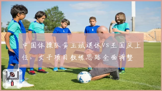 中国体操队黄玉斌退休vs王国庆上任,女子项目教练思路全面调整