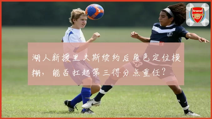 湖人新援里夫斯续约后角色定位模糊,能否扛起第三得分点重任?