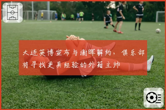 大连英博宣布与谢晖解约,俱乐部将寻找更具经验的外籍主帅