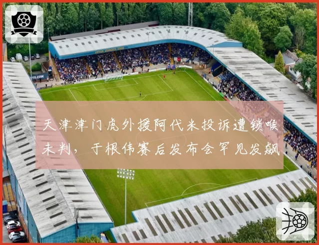 天津津门虎外援阿代米投诉遭锁喉未判,于根伟赛后发布会罕见发飙