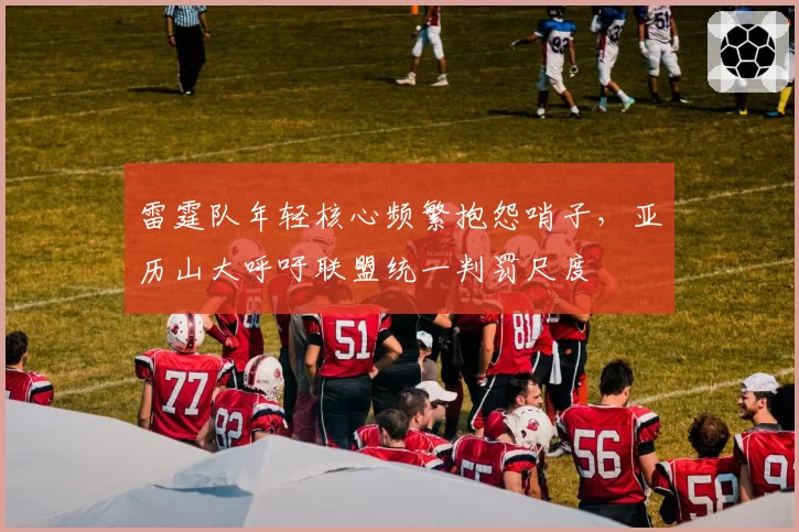 雷霆队年轻核心频繁抱怨哨子,亚历山大呼吁联盟统一判罚尺度