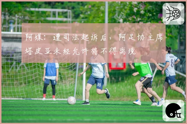 阿媒:遭司法起诉后,阿足协主席塔皮亚未经允许将不得离境