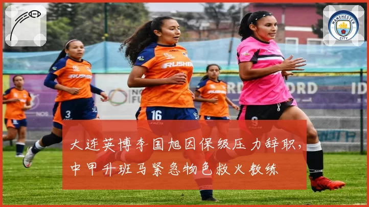 大连英博李国旭因保级压力辞职，中甲升班马紧急物色救火教练