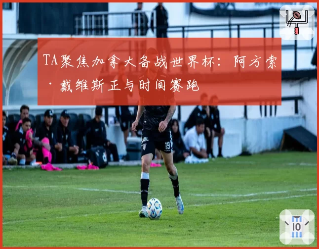 TA聚焦加拿大备战世界杯：阿方索·戴维斯正与时间赛跑