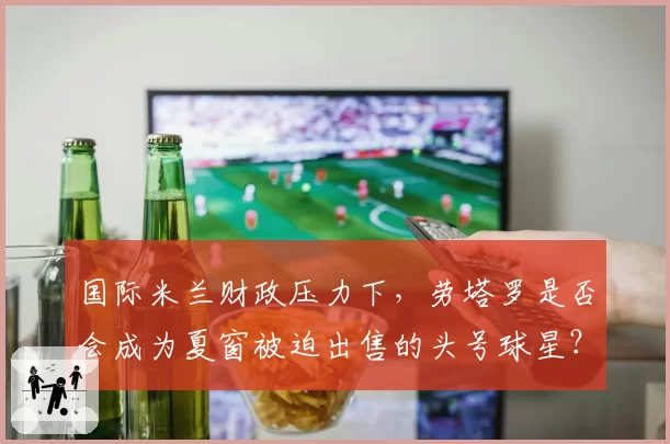 国际米兰财政压力下，劳塔罗是否会成为夏窗被迫出售的头号球星？