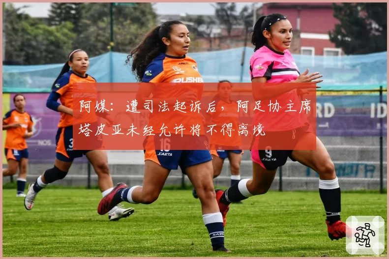 阿媒:遭司法起诉后,阿足协主席塔皮亚未经允许将不得离境