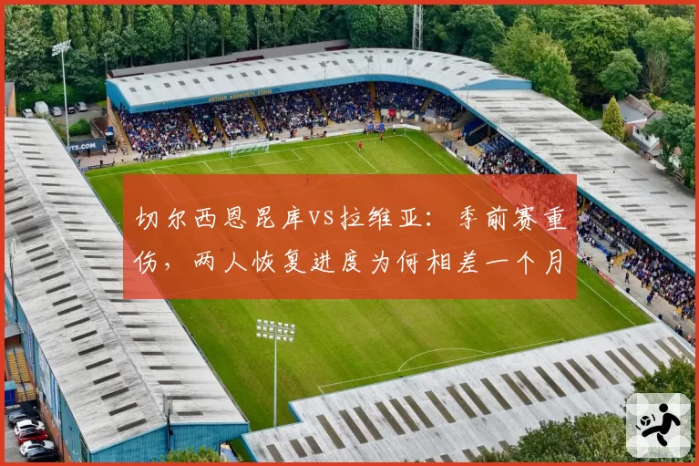 切尔西恩昆库vs拉维亚：季前赛重伤，两人恢复进度为何相差一个月？