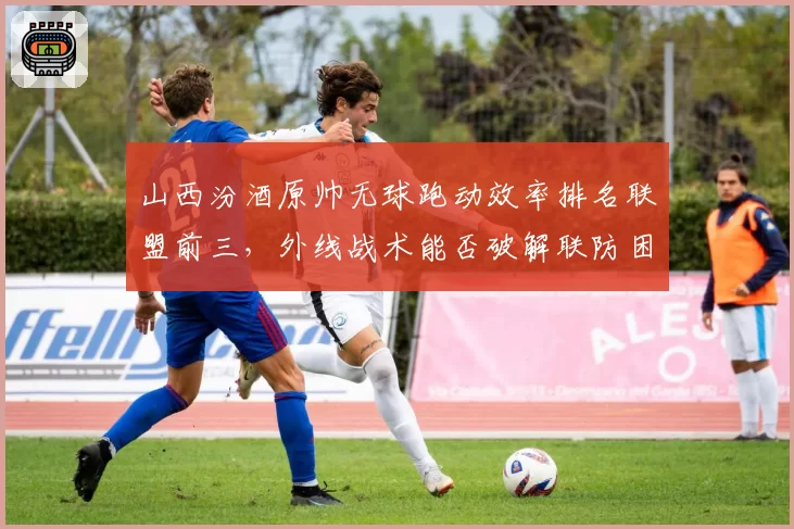 山西汾酒原帅无球跑动效率排名联盟前三,外线战术能否破解联防困局?