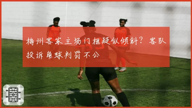 梅州客家主场门框疑似倾斜?客队投诉角球判罚不公