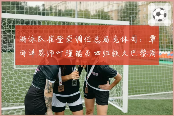 游泳队崔登荣调任总局竞体司,覃海洋恩师叶瑾能否回归救火巴黎周期?