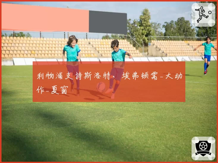 利物浦支持斯洛特，埃弗顿需_大动作_夏窗