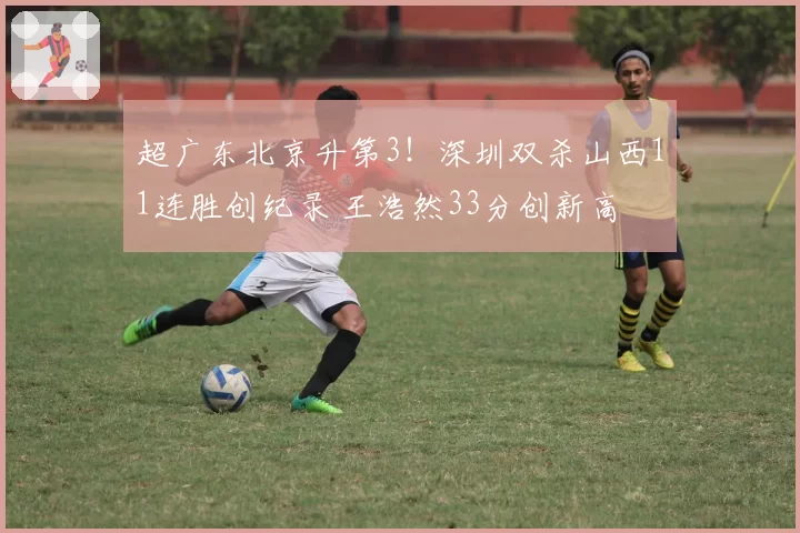 超广东北京升第3!深圳双杀山西11连胜创纪录 王浩然33分创新高