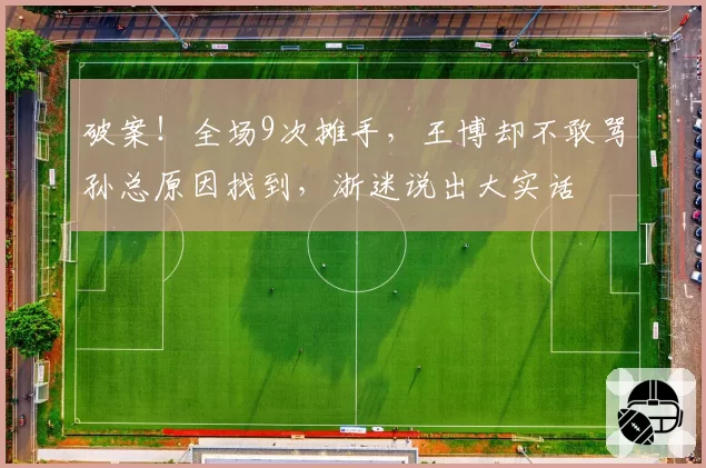 破案!全场9次摊手,王博却不敢骂孙总原因找到,浙迷说出大实话