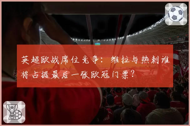 英超欧战席位竞争:维拉与热刺谁将占据最后一张欧冠门票?