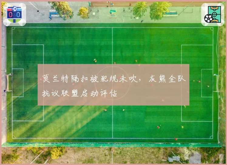 莫兰特隔扣被犯规未吹,灰熊全队抗议联盟启动评估