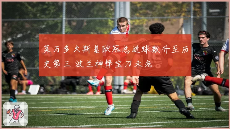 莱万多夫斯基欧冠总进球数升至历史第三 波兰神锋宝刀未老