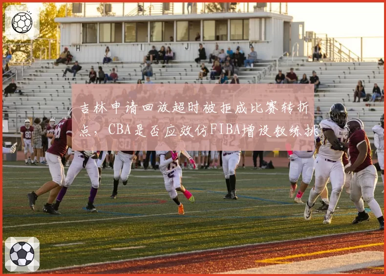 吉林申请回放超时被拒成比赛转折点，CBA是否应效仿FIBA增设教练挑战权