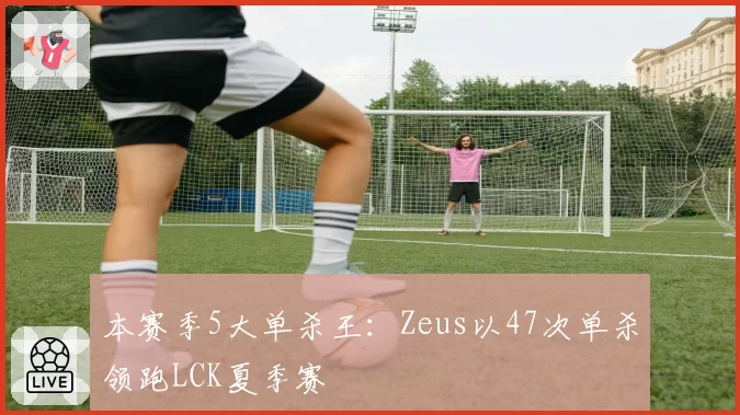 本赛季5大单杀王：Zeus以47次单杀领跑LCK夏季赛