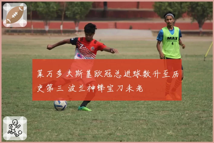 莱万多夫斯基欧冠总进球数升至历史第三 波兰神锋宝刀未老