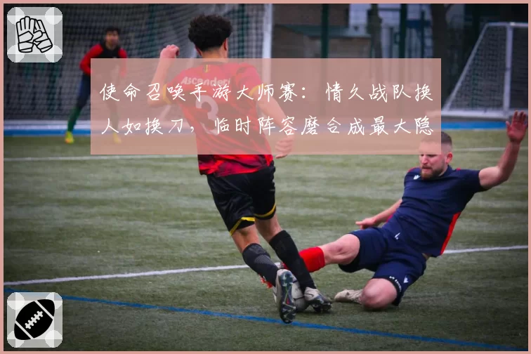 使命召唤手游大师赛：情久战队换人如换刀，临时阵容磨合成最大隐患