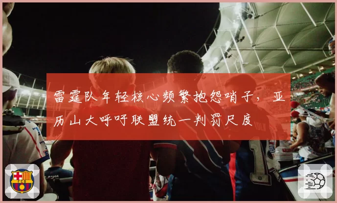 雷霆队年轻核心频繁抱怨哨子,亚历山大呼吁联盟统一判罚尺度
