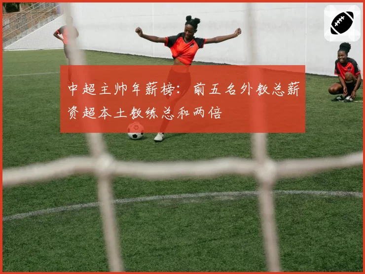 中超主帅年薪榜：前五名外教总薪资超本土教练总和两倍