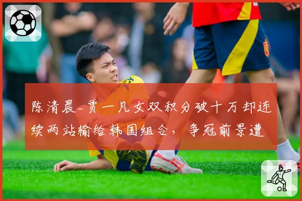 陈清晨_贾一凡女双积分破十万却连续两站输给韩国组合，争冠前景遭羽联名宿看衰
