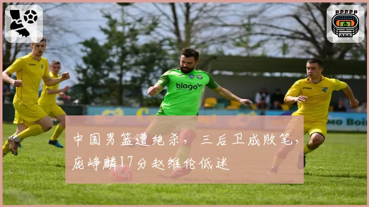 中国男篮遭绝杀，三后卫成败笔，庞峥麟17分赵维伦低迷