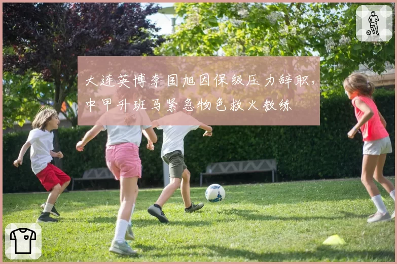 大连英博李国旭因保级压力辞职，中甲升班马紧急物色救火教练