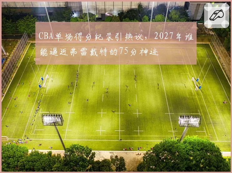 CBA单场得分纪录引热议，2027年谁能逼近弗雷戴特的75分神迹
