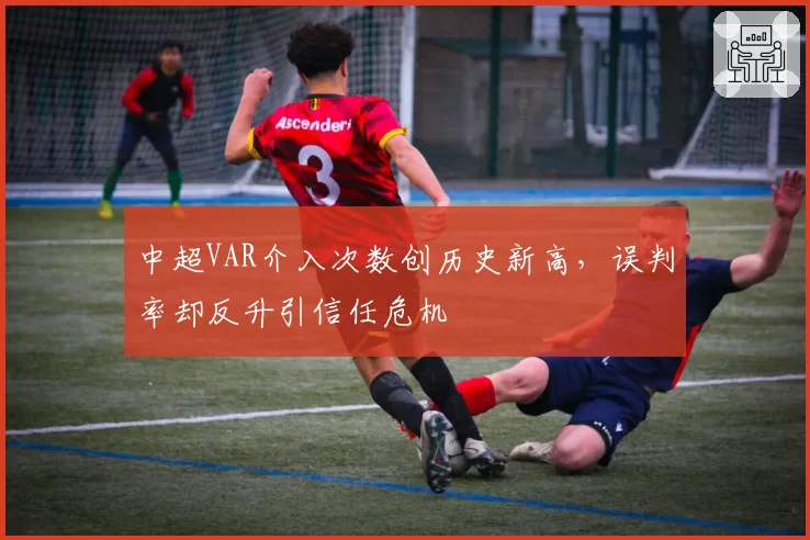 中超VAR介入次数创历史新高,误判率却反升引信任危机