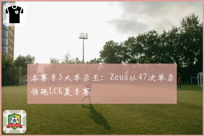 本赛季5大单杀王：Zeus以47次单杀领跑LCK夏季赛