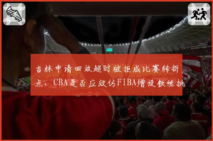 吉林申请回放超时被拒成比赛转折点，CBA是否应效仿FIBA增设教练挑战权