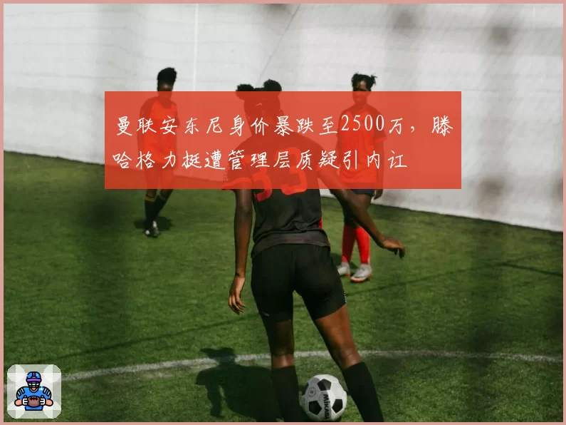 曼联安东尼身价暴跌至2500万,滕哈格力挺遭管理层质疑引内讧