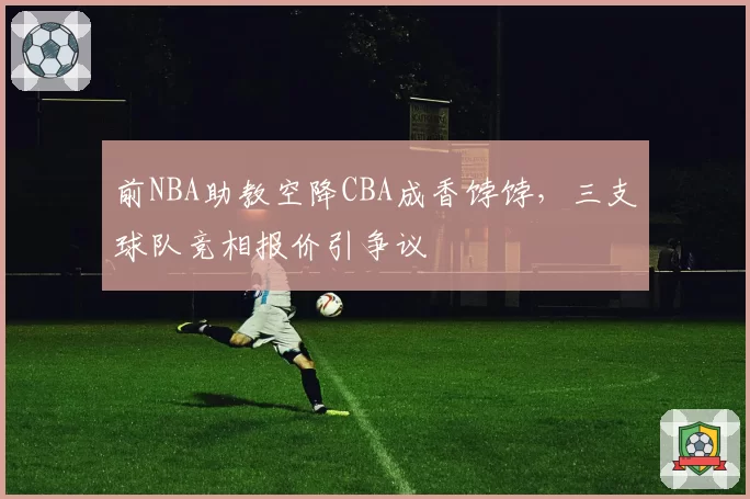 前NBA助教空降CBA成香饽饽,三支球队竞相报价引争议