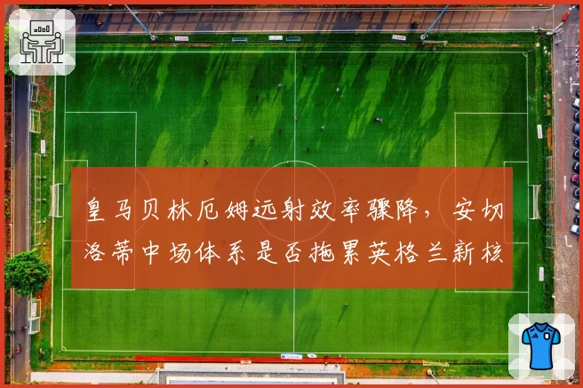 皇马贝林厄姆远射效率骤降，安切洛蒂中场体系是否拖累英格兰新核？