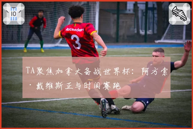 TA聚焦加拿大备战世界杯：阿方索·戴维斯正与时间赛跑