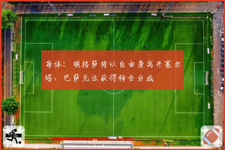 每体：明格萨将以自由身离开塞尔塔，巴萨无法获得转会分成