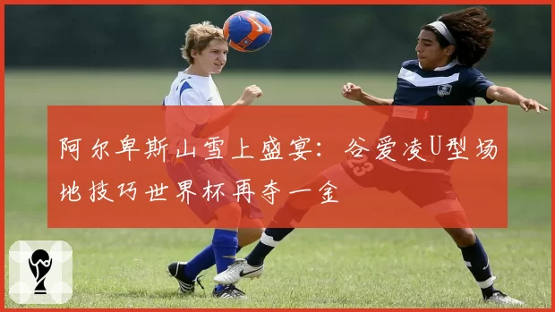 阿尔卑斯山雪上盛宴：谷爱凌U型场地技巧世界杯再夺一金