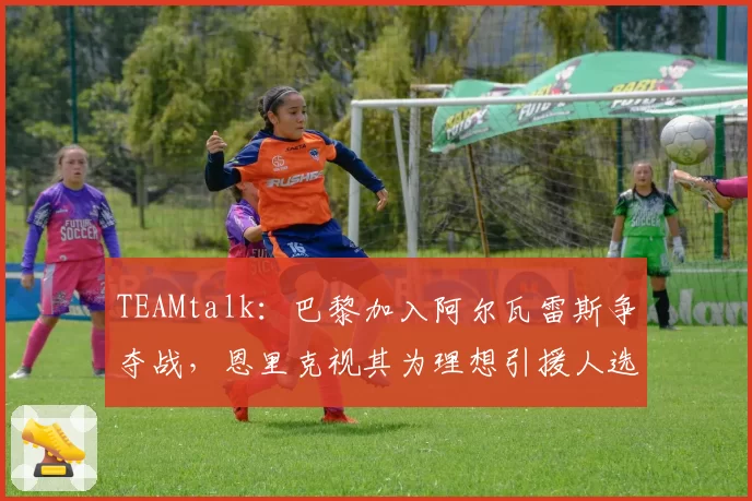 TEAMtalk：巴黎加入阿尔瓦雷斯争夺战，恩里克视其为理想引援人选